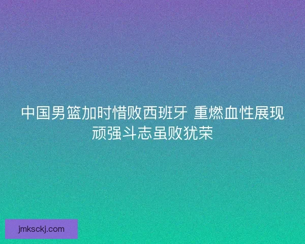 中国男篮加时惜败西班牙 重燃血性展现顽强斗志虽败犹荣