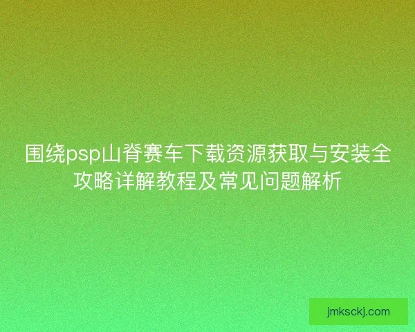 围绕psp山脊赛车下载资源获取与安装全攻略详解教程及常见问题解析 围绕psp山脊赛车下载资源获取与安装全攻略详解教程及常见问题解析