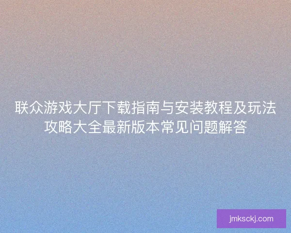 联众游戏大厅下载指南与安装教程及玩法攻略大全最新版本常见问题解答