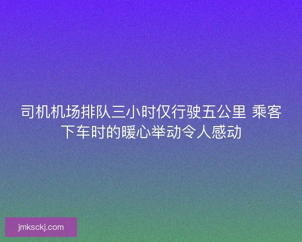 司机机场排队三小时仅行驶五公里 乘客下车时的暖心举动令人感动