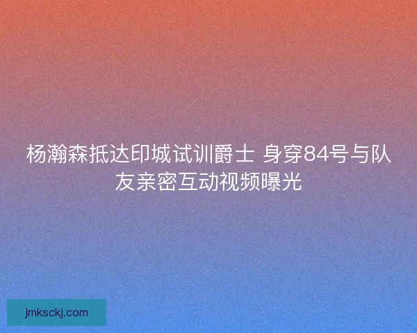 杨瀚森抵达印城试训爵士 身穿84号与队友亲密互动视频曝光 杨瀚森抵达印城试训爵士 身穿84号与队友亲密互动视频曝光