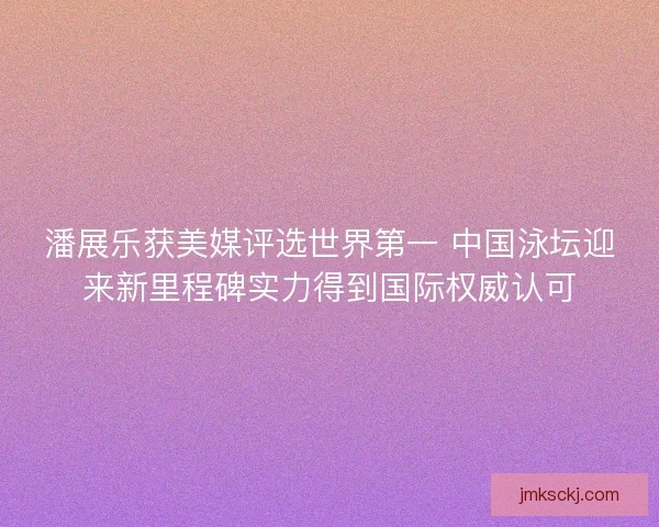 潘展乐获美媒评选世界第一 中国泳坛迎来新里程碑实力得到国际权威认可
