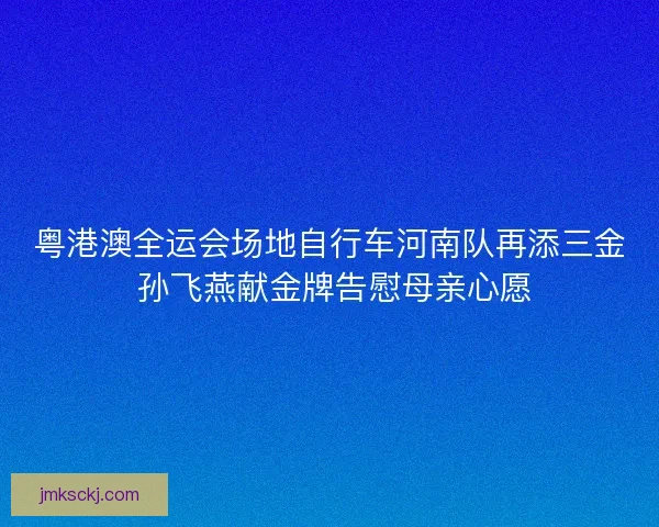 粤港澳全运会场地自行车河南队再添三金 孙飞燕献金牌告慰母亲心愿