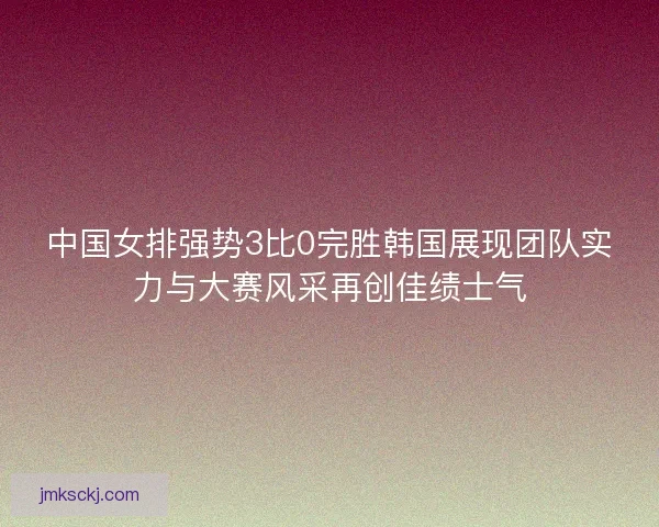 中国女排强势3比0完胜韩国展现团队实力与大赛风采再创佳绩士气