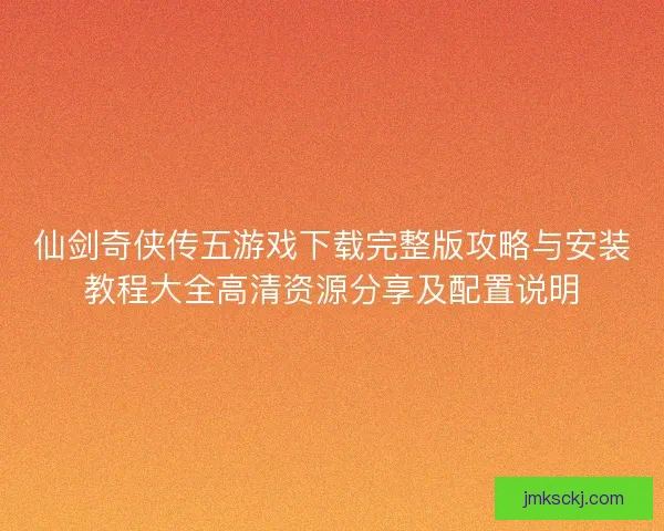 仙剑奇侠传五游戏下载完整版攻略与安装教程大全高清资源分享及配置说明