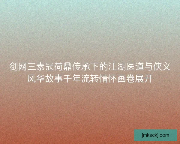 剑网三素冠荷鼎传承下的江湖医道与侠义风华故事千年流转情怀画卷展开