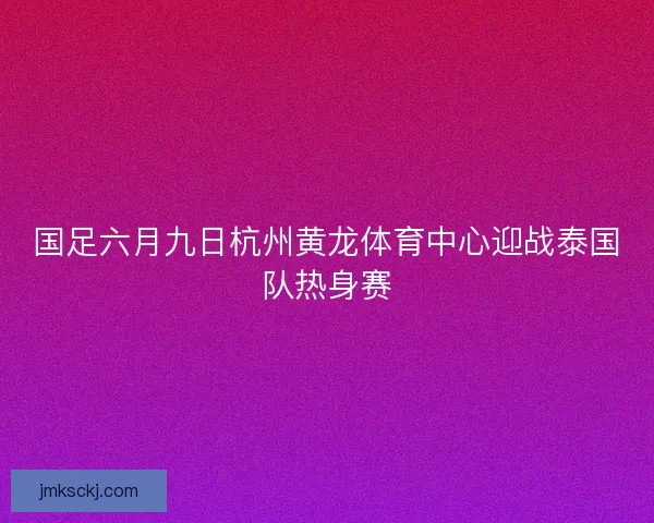 国足六月九日杭州黄龙体育中心迎战泰国队热身赛 国足六月九日杭州黄龙体育中心迎战泰国队热身赛