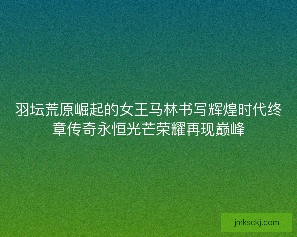 羽坛荒原崛起的女王马林书写辉煌时代终章传奇永恒光芒荣耀再现巅峰 羽坛荒原崛起的女王马林书写辉煌时代终章传奇永恒光芒荣耀再现巅峰