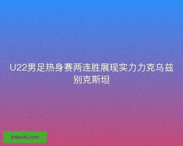 U22男足热身赛两连胜展现实力力克乌兹别克斯坦