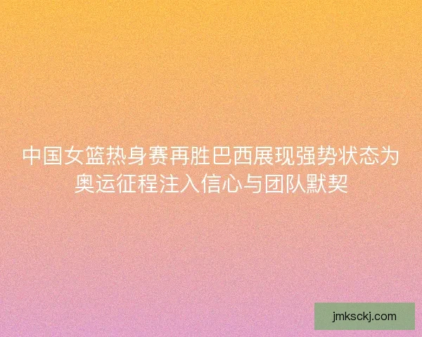 中国女篮热身赛再胜巴西展现强势状态为奥运征程注入信心与团队默契