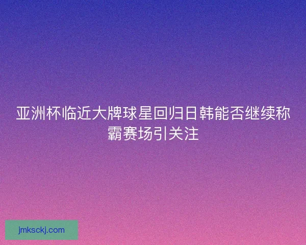 亚洲杯临近大牌球星回归日韩能否继续称霸赛场引关注