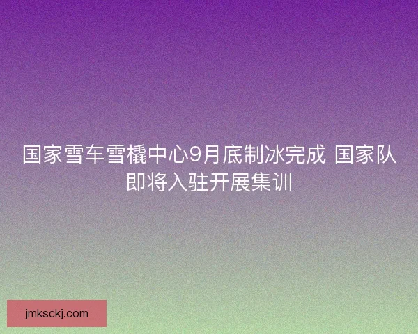 国家雪车雪橇中心9月底制冰完成 国家队即将入驻开展集训