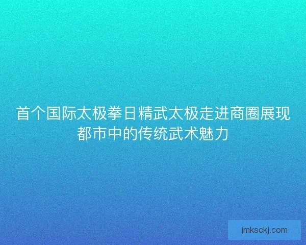 首个国际太极拳日精武太极走进商圈展现都市中的传统武术魅力