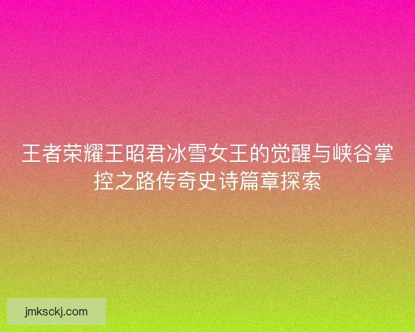 王者荣耀王昭君冰雪女王的觉醒与峡谷掌控之路传奇史诗篇章探索 王者荣耀王昭君冰雪女王的觉醒与峡谷掌控之路传奇史诗篇章探索