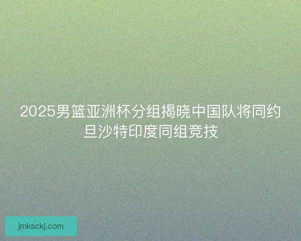 2025男篮亚洲杯分组揭晓中国队将同约旦沙特印度同组竞技 2025男篮亚洲杯分组揭晓中国队将同约旦沙特印度同组竞技