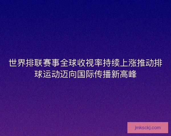 世界排联赛事全球收视率持续上涨推动排球运动迈向国际传播新高峰 世界排联赛事全球收视率持续上涨推动排球运动迈向国际传播新高峰
