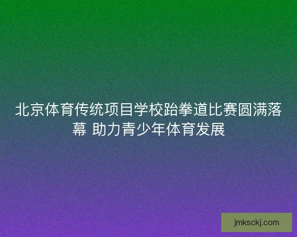 北京体育传统项目学校跆拳道比赛圆满落幕 助力青少年体育发展