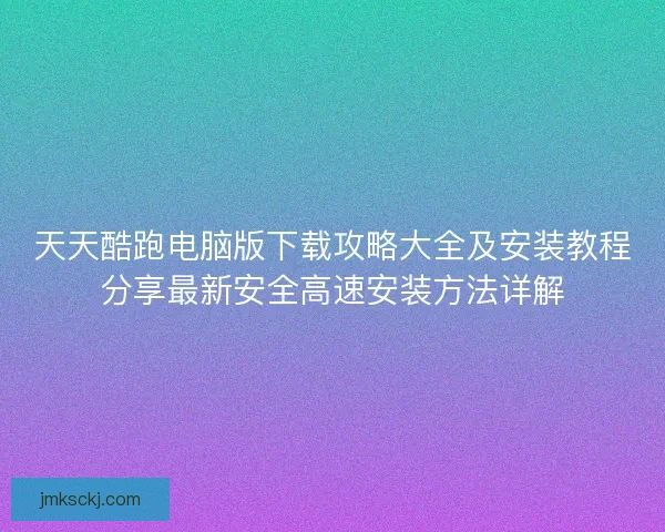 天天酷跑电脑版下载攻略大全及安装教程分享最新安全高速安装方法详解 天天酷跑电脑版下载攻略大全及安装教程分享最新安全高速安装方法详解