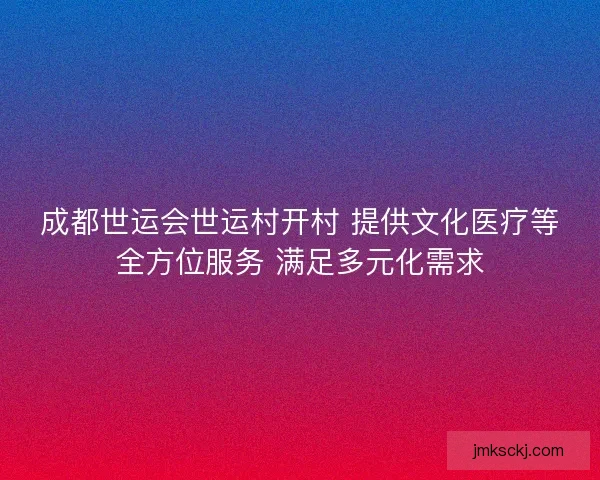 成都世运会世运村开村 提供文化医疗等全方位服务 满足多元化需求 成都世运会世运村开村 提供文化医疗等全方位服务 满足多元化需求