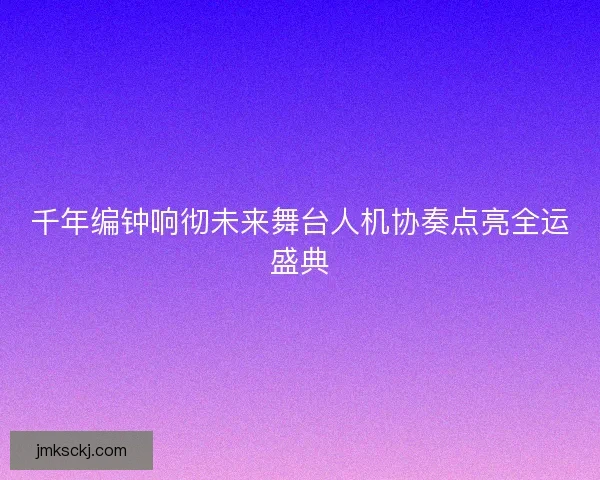 千年编钟响彻未来舞台人机协奏点亮全运盛典 千年编钟响彻未来舞台人机协奏点亮全运盛典