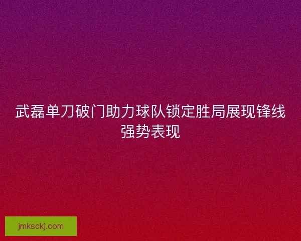 武磊单刀破门助力球队锁定胜局展现锋线强势表现 武磊单刀破门助力球队锁定胜局展现锋线强势表现