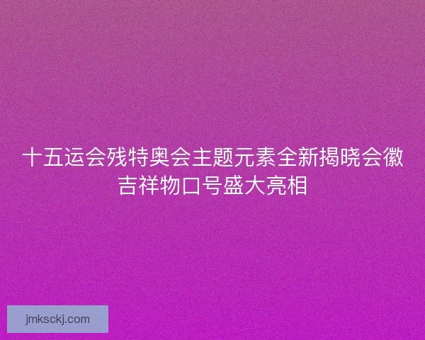 十五运会残特奥会主题元素全新揭晓会徽吉祥物口号盛大亮相 十五运会残特奥会主题元素全新揭晓会徽吉祥物口号盛大亮相