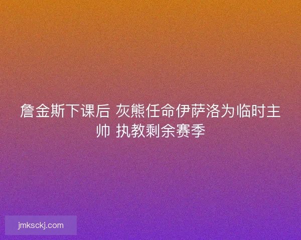 詹金斯下课后 灰熊任命伊萨洛为临时主帅 执教剩余赛季