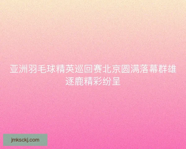 亚洲羽毛球精英巡回赛北京圆满落幕群雄逐鹿精彩纷呈